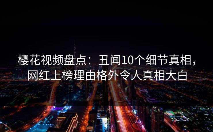 樱花视频盘点：丑闻10个细节真相，网红上榜理由格外令人真相大白