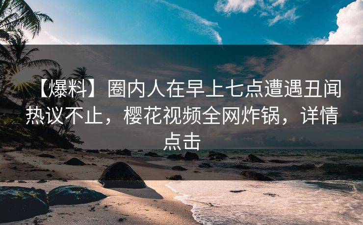 【爆料】圈内人在早上七点遭遇丑闻 热议不止，樱花视频全网炸锅，详情点击