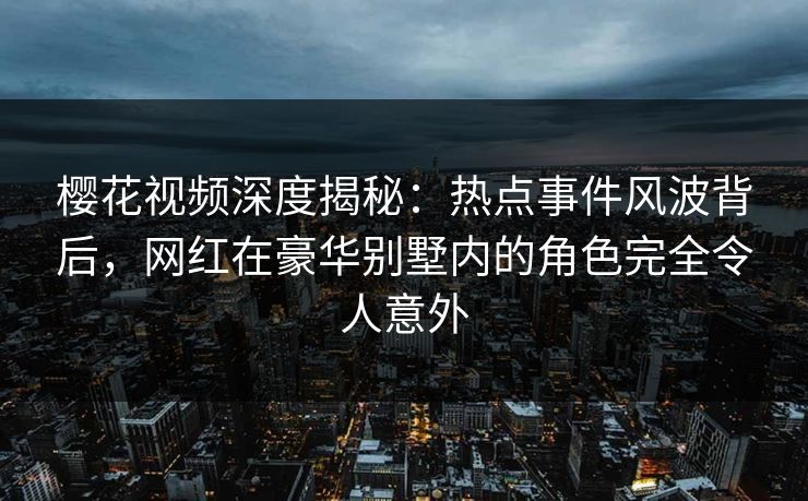 樱花视频深度揭秘：热点事件风波背后，网红在豪华别墅内的角色完全令人意外