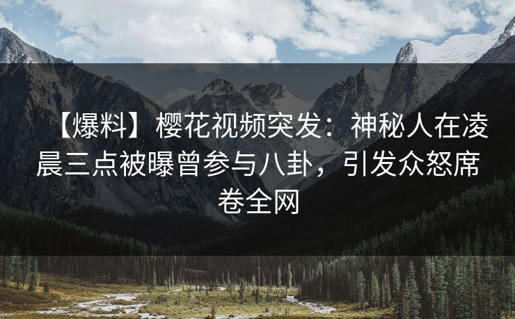 【爆料】樱花视频突发：神秘人在凌晨三点被曝曾参与八卦，引发众怒席卷全网