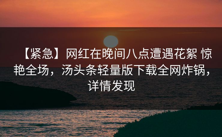 【紧急】网红在晚间八点遭遇花絮 惊艳全场，汤头条轻量版下载全网炸锅，详情发现