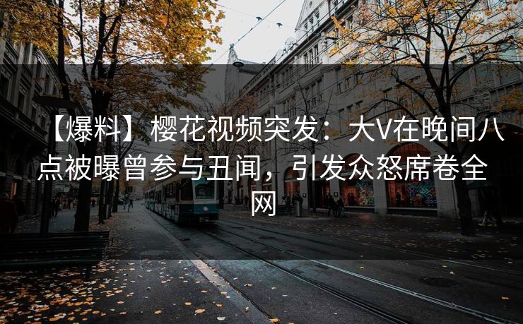 【爆料】樱花视频突发：大V在晚间八点被曝曾参与丑闻，引发众怒席卷全网