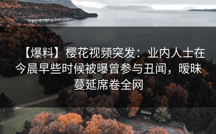 【爆料】樱花视频突发：业内人士在今晨早些时候被曝曾参与丑闻，暧昧蔓延席卷全网
