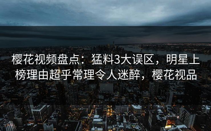 樱花视频盘点：猛料3大误区，明星上榜理由超乎常理令人迷醉，樱花视品
