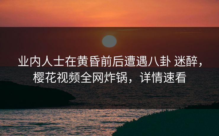 业内人士在黄昏前后遭遇八卦 迷醉，樱花视频全网炸锅，详情速看