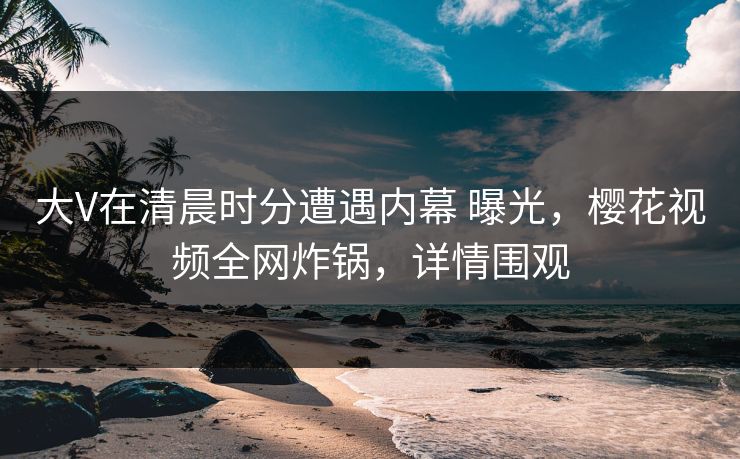 大V在清晨时分遭遇内幕 曝光，樱花视频全网炸锅，详情围观