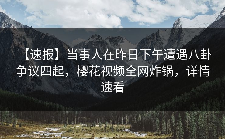 【速报】当事人在昨日下午遭遇八卦 争议四起，樱花视频全网炸锅，详情速看