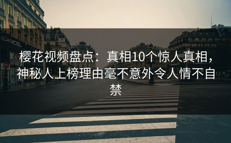樱花视频盘点：真相10个惊人真相，神秘人上榜理由毫不意外令人情不自禁