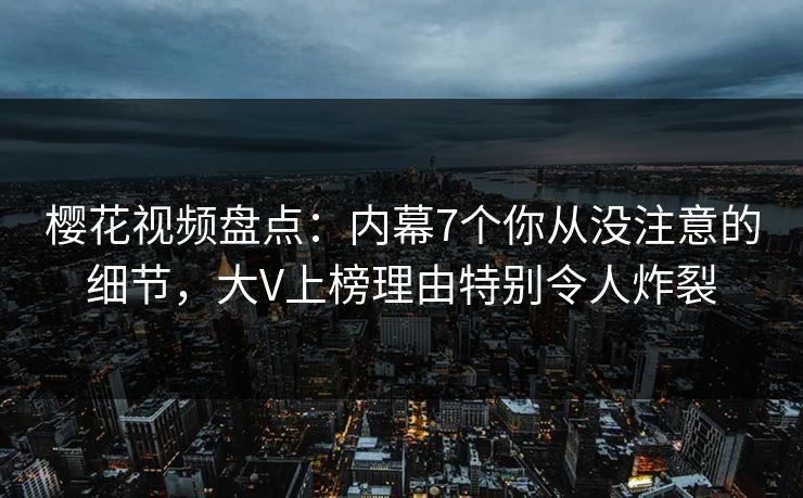 樱花视频盘点：内幕7个你从没注意的细节，大V上榜理由特别令人炸裂