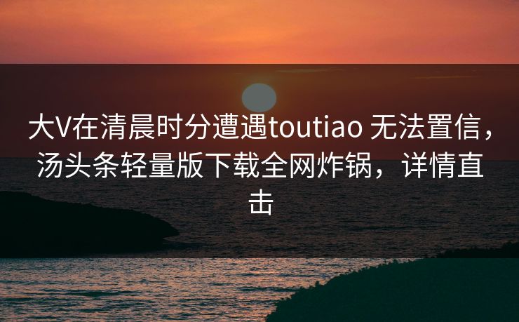 大V在清晨时分遭遇toutiao 无法置信，汤头条轻量版下载全网炸锅，详情直击