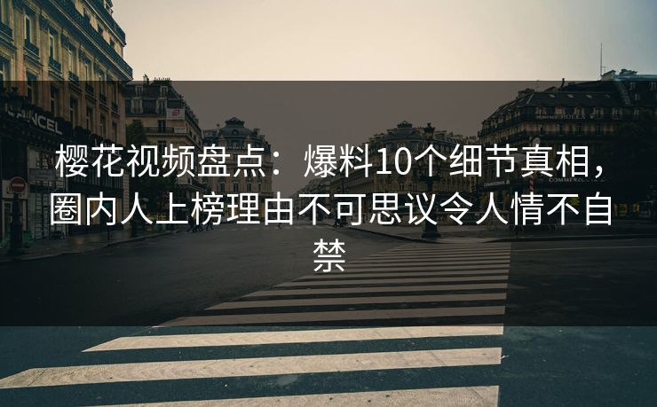 樱花视频盘点：爆料10个细节真相，圈内人上榜理由不可思议令人情不自禁