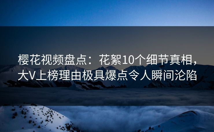 樱花视频盘点：花絮10个细节真相，大V上榜理由极具爆点令人瞬间沦陷