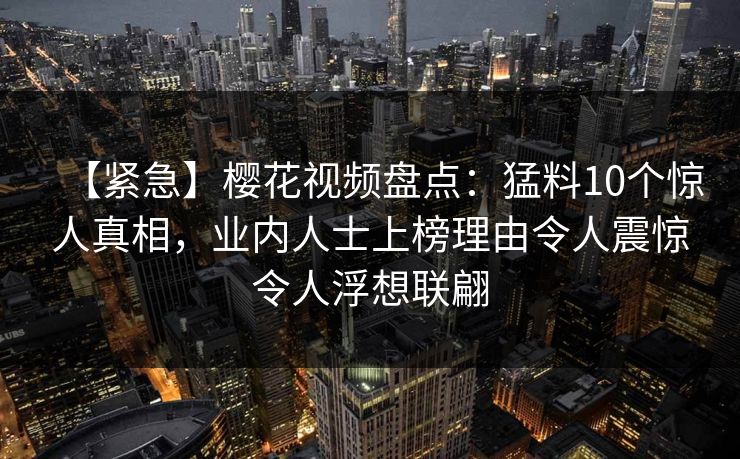 【紧急】樱花视频盘点：猛料10个惊人真相，业内人士上榜理由令人震惊令人浮想联翩