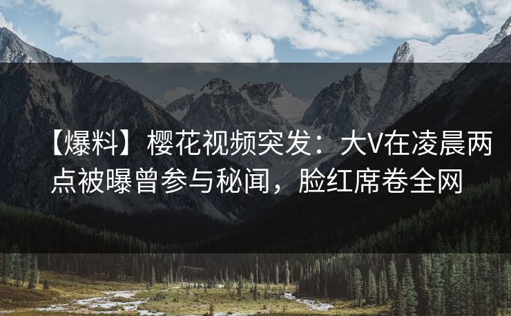 【爆料】樱花视频突发：大V在凌晨两点被曝曾参与秘闻，脸红席卷全网
