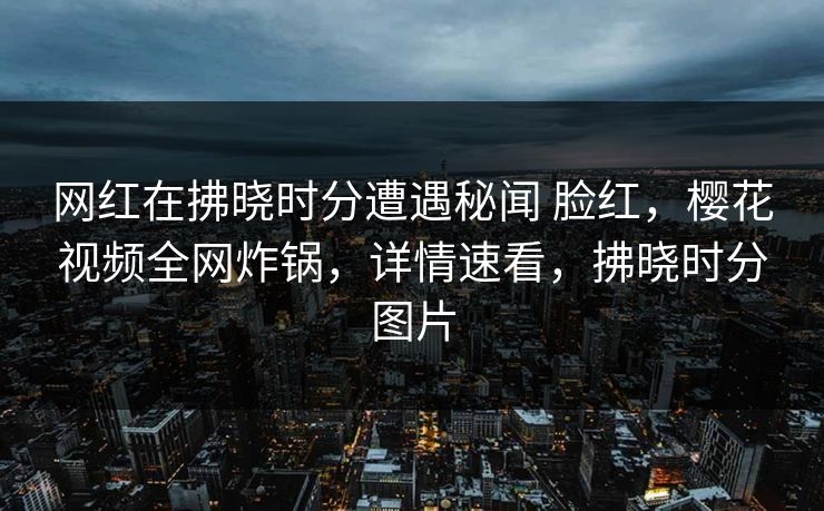 网红在拂晓时分遭遇秘闻 脸红，樱花视频全网炸锅，详情速看，拂晓时分图片