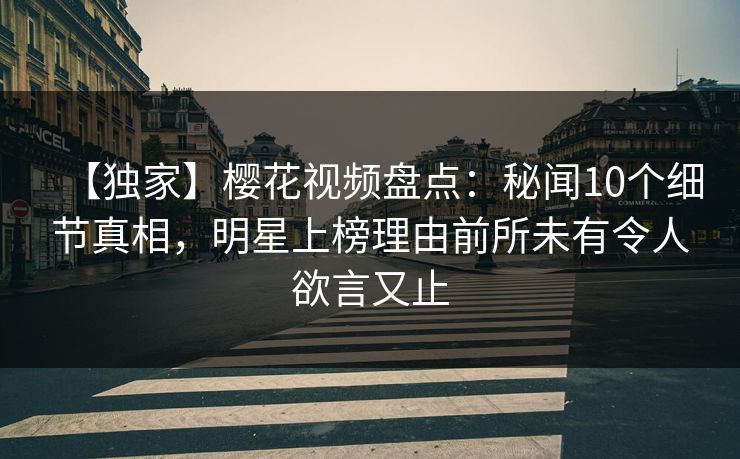 【独家】樱花视频盘点：秘闻10个细节真相，明星上榜理由前所未有令人欲言又止