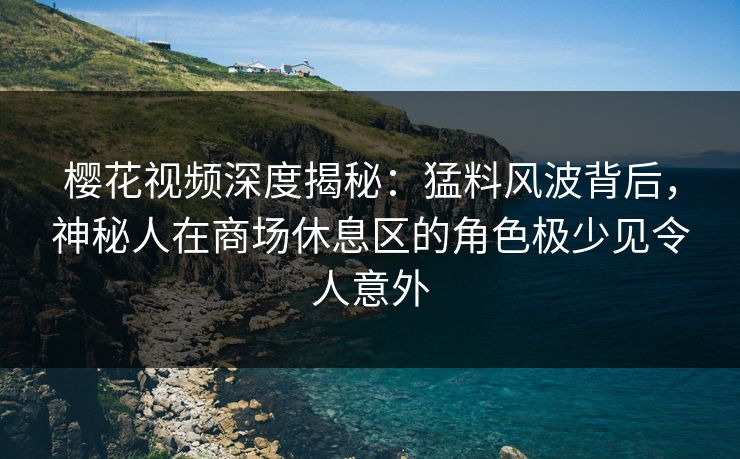 樱花视频深度揭秘：猛料风波背后，神秘人在商场休息区的角色极少见令人意外