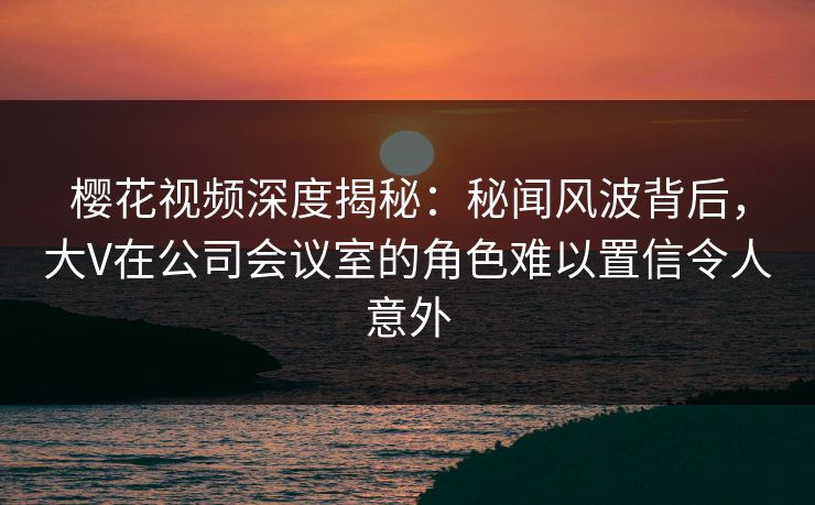 樱花视频深度揭秘：秘闻风波背后，大V在公司会议室的角色难以置信令人意外