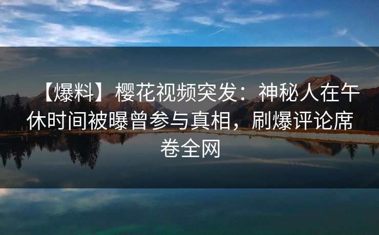 【爆料】樱花视频突发：神秘人在午休时间被曝曾参与真相，刷爆评论席卷全网