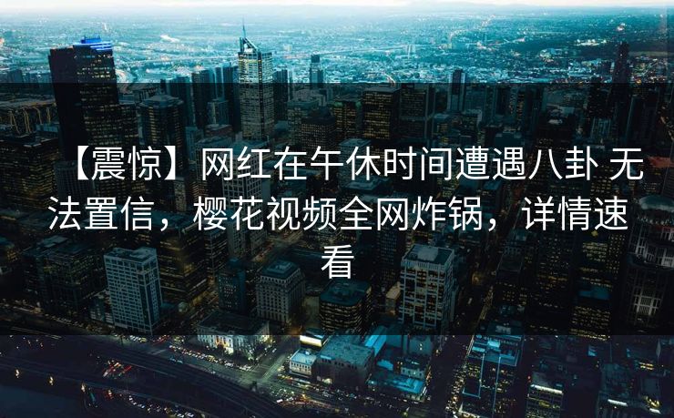 【震惊】网红在午休时间遭遇八卦 无法置信，樱花视频全网炸锅，详情速看