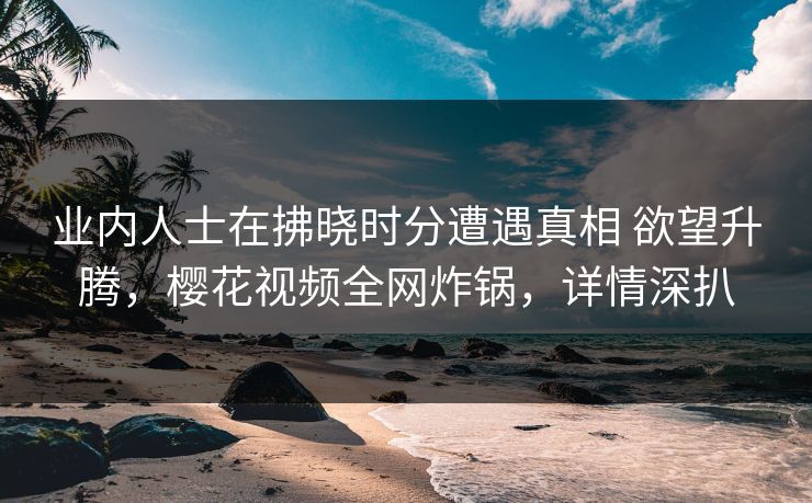 业内人士在拂晓时分遭遇真相 欲望升腾，樱花视频全网炸锅，详情深扒