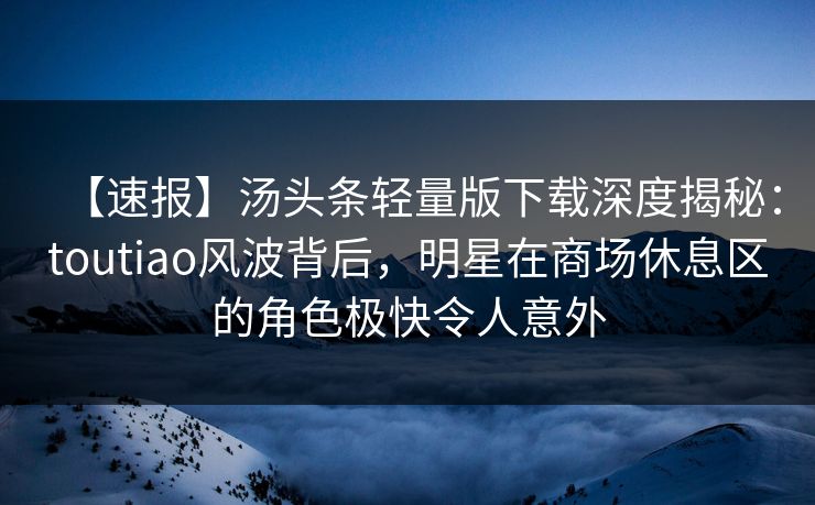 【速报】汤头条轻量版下载深度揭秘：toutiao风波背后，明星在商场休息区的角色极快令人意外