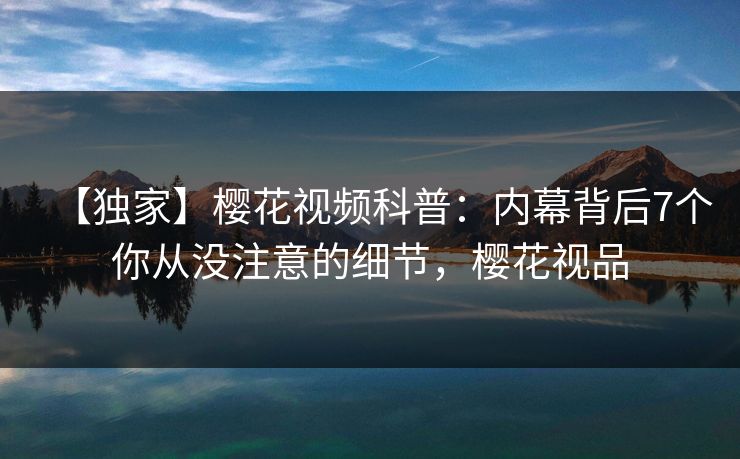 【独家】樱花视频科普：内幕背后7个你从没注意的细节，樱花视品