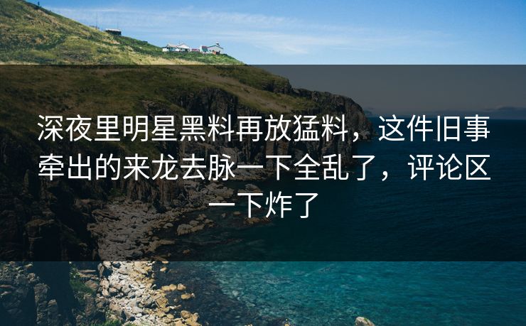 深夜里明星黑料再放猛料，这件旧事牵出的来龙去脉一下全乱了，评论区一下炸了