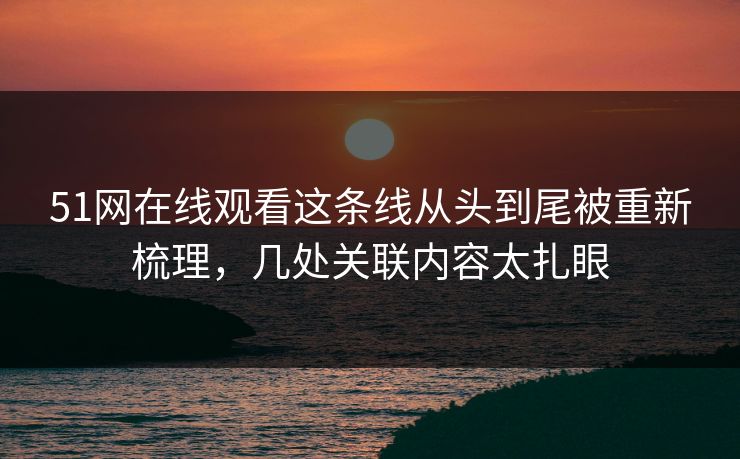 51网在线观看这条线从头到尾被重新梳理，几处关联内容太扎眼