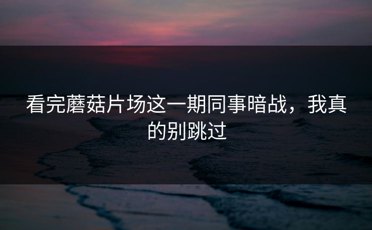 看完蘑菇片场这一期同事暗战，我真的别跳过