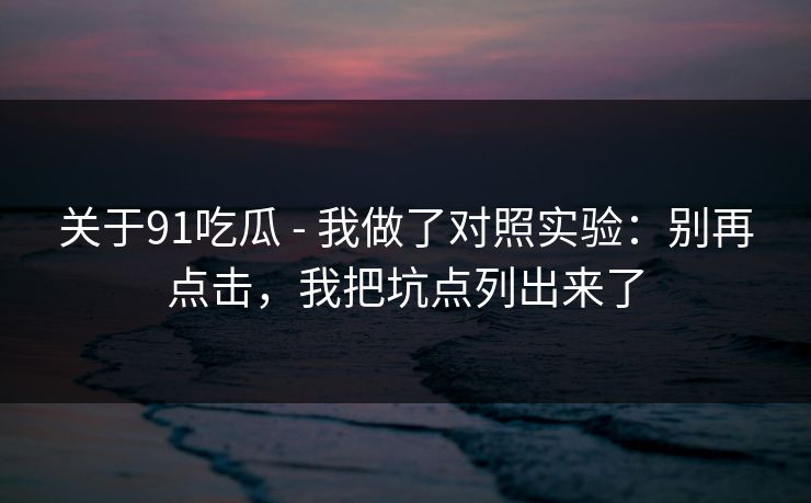 关于91吃瓜 - 我做了对照实验：别再点击，我把坑点列出来了