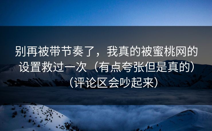 别再被带节奏了，我真的被蜜桃网的设置救过一次（有点夸张但是真的）（评论区会吵起来）