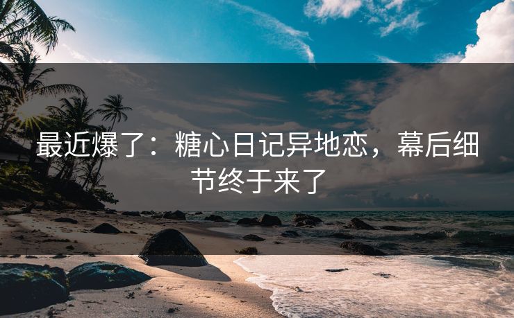 最近爆了：糖心日记异地恋，幕后细节终于来了