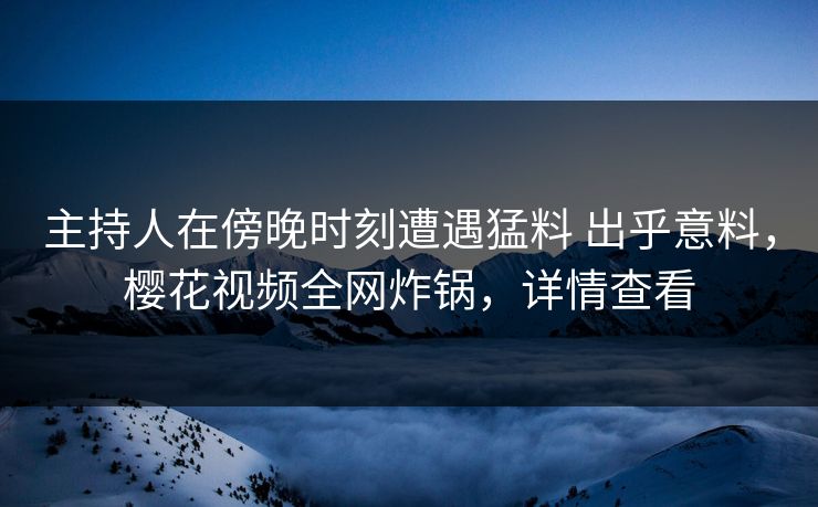 主持人在傍晚时刻遭遇猛料 出乎意料，樱花视频全网炸锅，详情查看