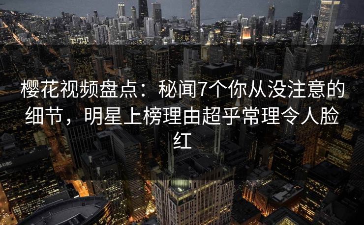 樱花视频盘点:秘闻7个你从没注意的细节,明星上榜理由超乎常理令人脸红 樱花视频盘点:秘闻7个你从没注意的细节,明星上榜理由超乎常理令人脸红