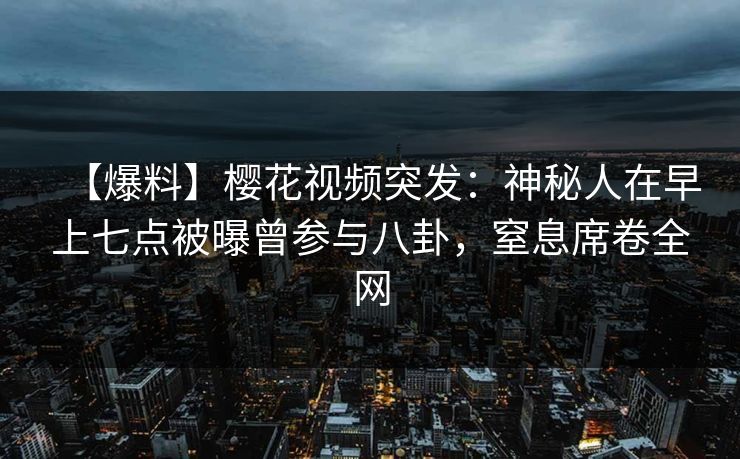 【爆料】樱花视频突发：神秘人在早上七点被曝曾参与八卦，窒息席卷全网