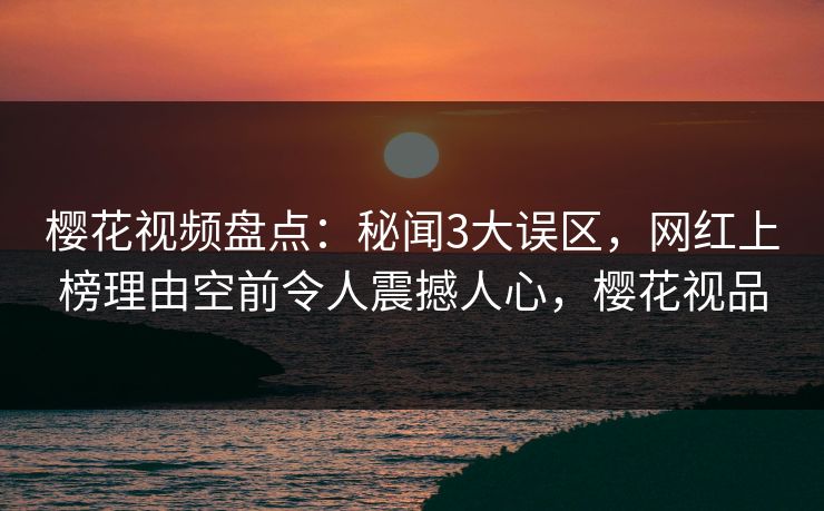 樱花视频盘点：秘闻3大误区，网红上榜理由空前令人震撼人心，樱花视品