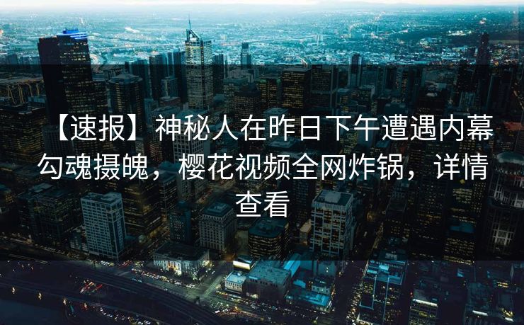 【速报】神秘人在昨日下午遭遇内幕 勾魂摄魄,樱花视频全网炸锅,详情查看 【速报】神秘人在昨日下午遭遇内幕 勾魂摄魄,樱花视频全网炸锅,详情查看