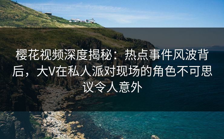 樱花视频深度揭秘：热点事件风波背后，大V在私人派对现场的角色不可思议令人意外