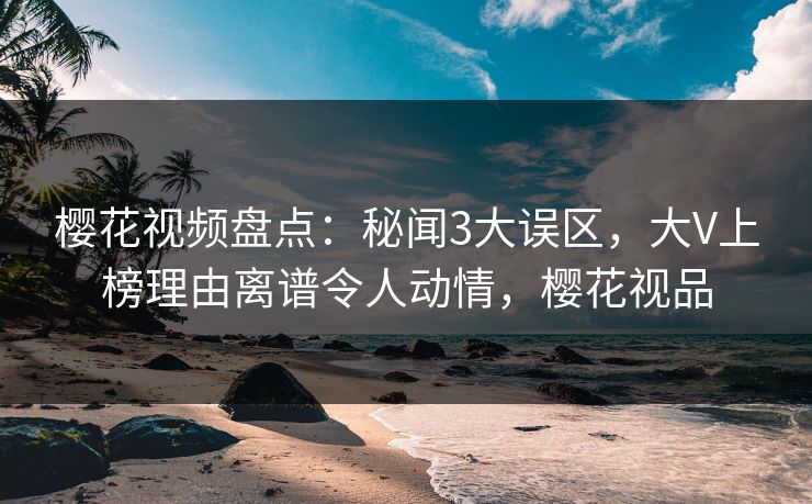 樱花视频盘点：秘闻3大误区，大V上榜理由离谱令人动情，樱花视品