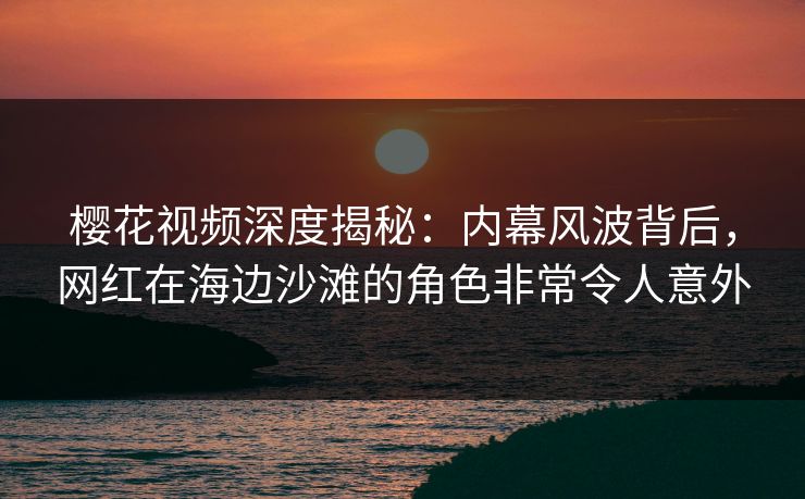 樱花视频深度揭秘：内幕风波背后，网红在海边沙滩的角色非常令人意外