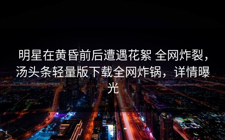 明星在黄昏前后遭遇花絮 全网炸裂，汤头条轻量版下载全网炸锅，详情曝光