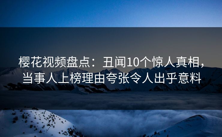 樱花视频盘点：丑闻10个惊人真相，当事人上榜理由夸张令人出乎意料