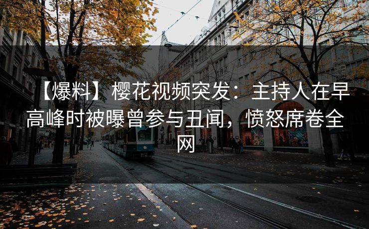 【爆料】樱花视频突发：主持人在早高峰时被曝曾参与丑闻，愤怒席卷全网