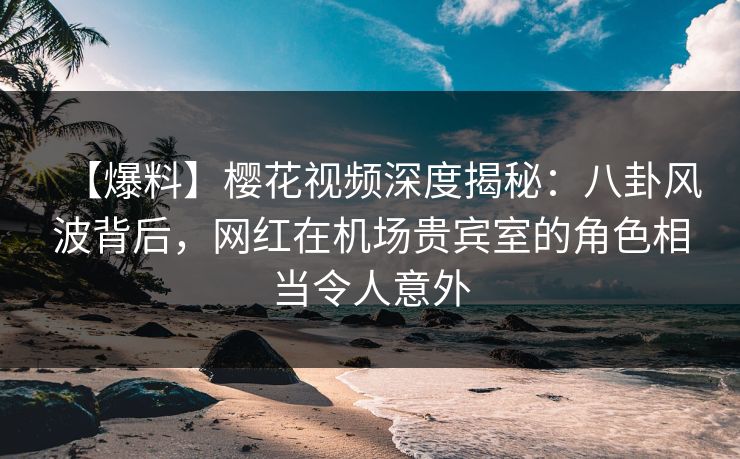 【爆料】樱花视频深度揭秘:八卦风波背后,网红在机场贵宾室的角色相当令人意外 【爆料】樱花视频深度揭秘:八卦风波背后,网红在机场贵宾室的角色相当令人意外