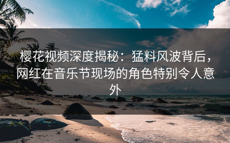 樱花视频深度揭秘：猛料风波背后，网红在音乐节现场的角色特别令人意外
