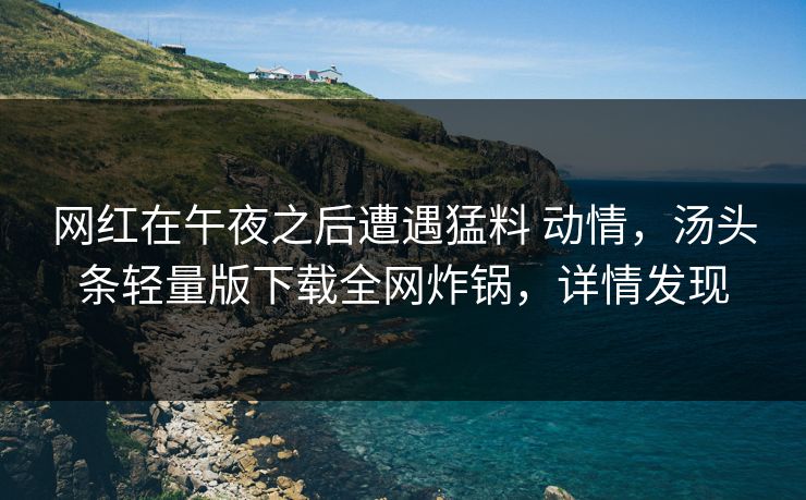 网红在午夜之后遭遇猛料 动情，汤头条轻量版下载全网炸锅，详情发现