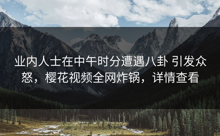 业内人士在中午时分遭遇八卦 引发众怒,樱花视频全网炸锅,详情查看 业内人士在中午时分遭遇八卦 引发众怒,樱花视频全网炸锅,详情查看