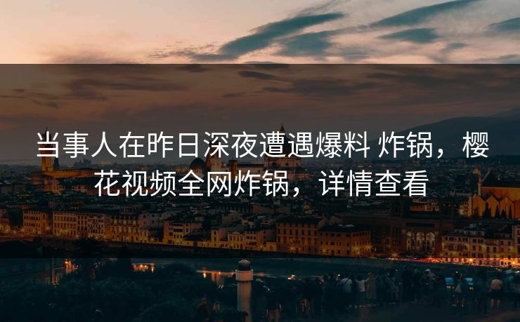 当事人在昨日深夜遭遇爆料 炸锅，樱花视频全网炸锅，详情查看