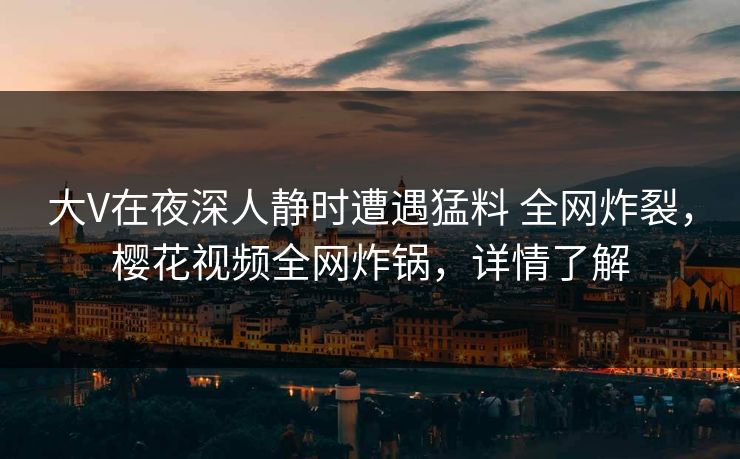 大V在夜深人静时遭遇猛料 全网炸裂，樱花视频全网炸锅，详情了解